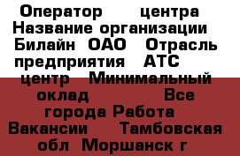 Оператор Call-центра › Название организации ­ Билайн, ОАО › Отрасль предприятия ­ АТС, call-центр › Минимальный оклад ­ 40 000 - Все города Работа » Вакансии   . Тамбовская обл.,Моршанск г.